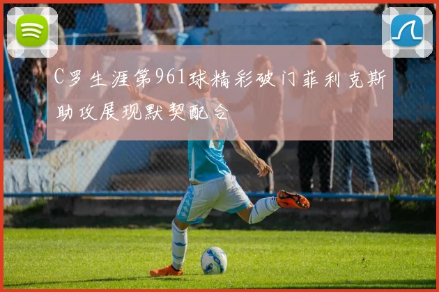 C罗生涯第961球精彩破门菲利克斯助攻展现默契配合